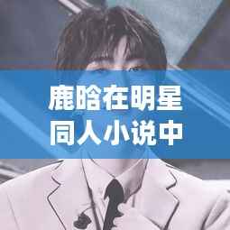 鹿晗在明星同人小说中的青春传奇，光芒闪耀的传奇人生